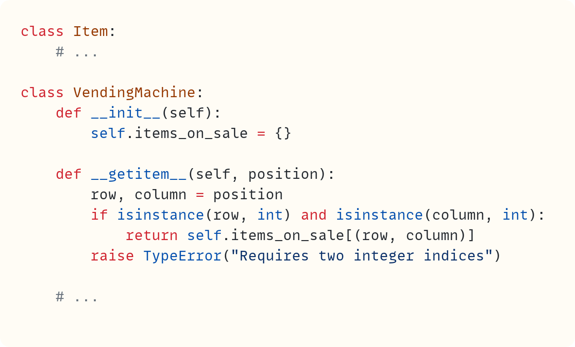 class Item:     # ...  class VendingMachine:     def __init__(self):         self.items_on_sale = {}      def __getitem__(self, position):         row, column = position         if isinstance(row, int) and isinstance(column, int):             return self.items_on_sale[(row, column)]         raise TypeError("Requires two integer indices")      # ...