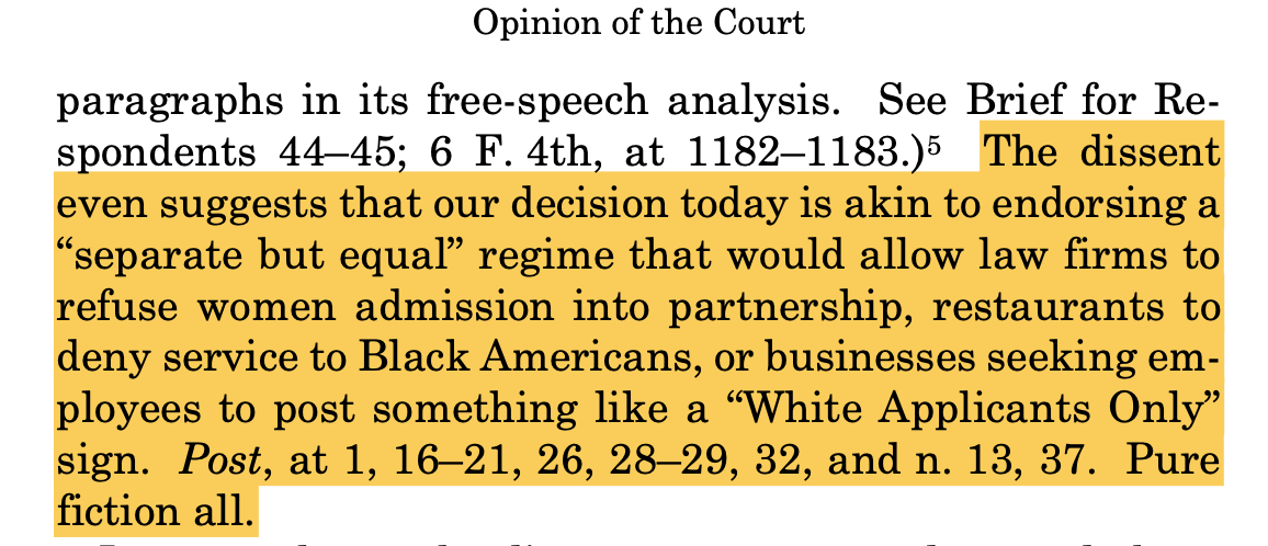 The dissent even suggests that our decision today is akin to endorsing a “separate but equal” regime that would allow law firms to refuse women admission into partnership, restaurants to deny service to Black Americans, or businesses seeking em- ployees to post something like a “White Applicants Only” sign. Post, at 1, 16–21, 26, 28–29, 32, and n. 13, 37. Pure fiction all.