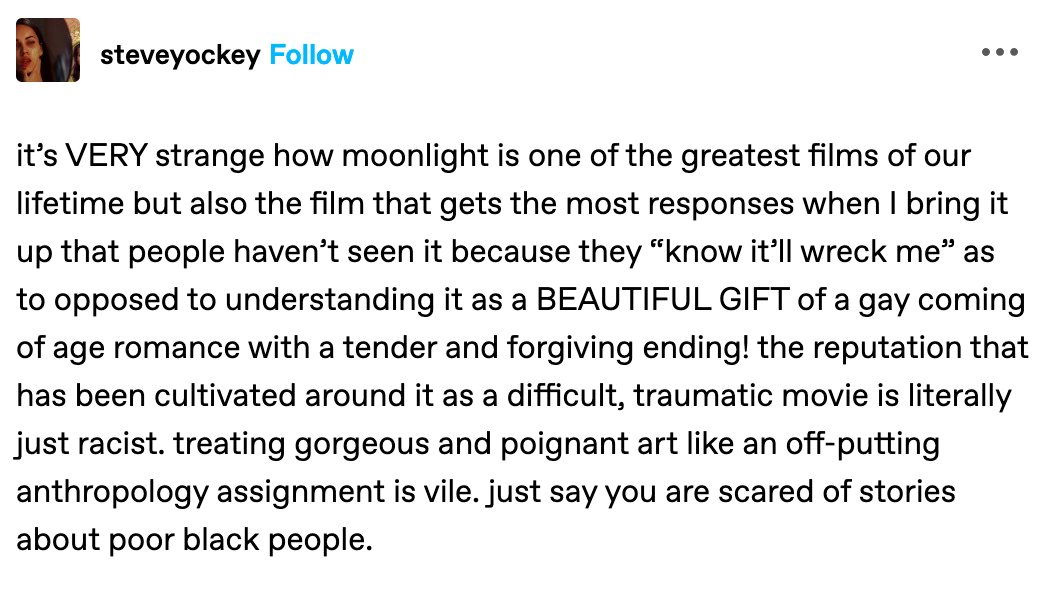 it’s VERY strange how moonlight is one of the greatest films of our lifetime but also the film that gets the most responses when I bring it up that people haven’t seen it because they “know it’ll wreck me” as to opposed to understanding it as a BEAUTIFUL GIFT of a gay coming of age romance with a tender and forgiving ending! the reputation that has been cultivated around it as a difficult, traumatic movie is literally just racist. treating gorgeous and poignant art like an off-putting anthropology assignment is vile. just say you are scared of stories about poor black people.