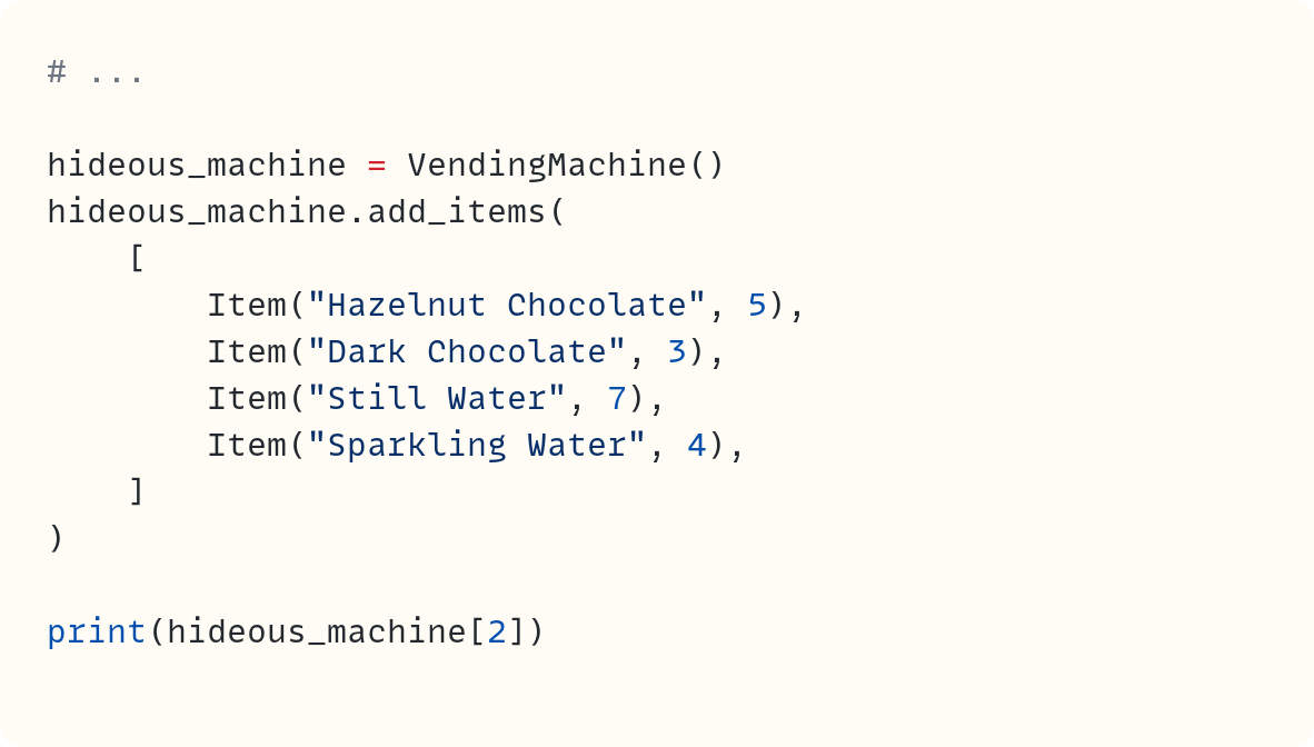 # ...  hideous_machine = VendingMachine() hideous_machine.add_items(     [         Item("Hazelnut Chocolate", 5),         Item("Dark Chocolate", 3),         Item("Still Water", 7),         Item("Sparkling Water", 4),     ] )  print(hideous_machine[2])