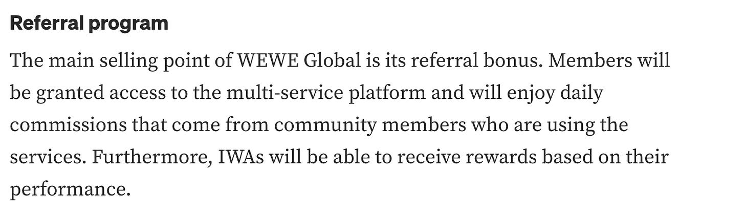 "Referral program The main selling point of WEWE Global is its referral bonus. Members will be granted access to the multi-service platform and will enjoy daily commissions that come from community members who are using the services. Furthermore, IWAs will be able to receive rewards based on their performance."