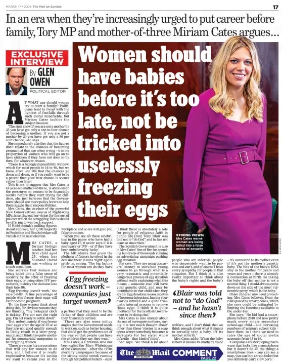 Women should have babies before it’s too late, not be tricked into uselessly freezing their eggs In an era when they’re increasingly urged to put career before family, Tory MP and mother-of-three Miriam Cates argues... The Mail on Sunday17 Mar 2024By GLEN OWEN POLITICAL EDITOR STRONG VIEWS: Mrs Cates warns women are being lulled into a false sense of security AT WHAT age should women try to start a family? Politicians tend to tread with the lightest of footfalls through such moral minefields, but Miriam Cates tackles the subject head-on. ‘The stats show if you are not a mother by 35 you have got only a one-in-four chance of becoming a mother. If you are not a mother by 30 you have got only a 50 per cent chance,’ she says. She immediately clarifies that the figures don’t relate to the chances of becoming pregnant at that age when trying – it is the proportion of women who will go on to have children if they have not done so by then, for whatever reason. ‘There is a biological-possibility window, which for most people is 16 to 40, but we know after late 20s that the chances go down and down, so if you really want to be a parent then your best chance is sooner rather than later.’ This is not to suggest that Mrs Cates, a 41-year-old mother-of-three, is oblivious to the pressures on women to be financially secure before they start trying for children, she just believes that the Government should use more policy levers to help them juggle their responsibilities. Mrs Cates, the co-chair of the powerful New Conservatives caucus of Right-wing MPs, is setting out her vision for the sort of policies which the struggling Tories should be offering to win back support. If Rishi Sunak’s polling figures do not improve, her 7,200 majority in Penistone and Stocksbridge will vanish at the next election. MRS CATES, a former biology teacher, had her first child aged 25, when her husband David was working as a tech consultant. She worries that women are being lulled into a false sense of security by the offer of freezing their eggs, or using other IVF procedures, to delay the decision into their late 30s. ‘Egg freezing doesn’t work,’ she says baldly. ‘A tiny percentage of people who freeze their eggs will ever become pregnant. ‘By the time women think about doing this, for obvious reasons they are thinking, “my biological clock is ticking, I’ve not met the right guy, I’m not ready to settle down”. ‘But, unfortunately, if you freeze your eggs after the age of 35 or so they are not good quality enough to likely result in a later pregnancy, and I think it is quite unethical for commercial companies to be targeting women. ‘There are some big corporations that will pay for women to do this, and I believe it is really exploitative because it’s saying we want to retain you in the workplace and so we will give you false promises. ‘When you see all these celebrities in the paper who have had a baby aged 47, it never says if it is surrogacy or IVF – or if they have been unbelievably lucky.’ The MP admits that given the plethora of factors involved in the decision there is not a ‘right’ age to settle on, saying: ‘The big factors for most women are do they have a partner that they want to be the father of their children and are they financially settled. ‘There are also some policy angles that the Government needs to work on, such as better housing, that could get the problems out of the way so that people can have the children they say they want.’ Mrs Cates, a Christian who has been called the ‘Mary Whitehouse of the Commons’ – after the 1970s morality campaigner because of the strong moral streak running through her political beliefs – says: ‘I think there is absolutely a role for people of religious faith in public life [but] Tony Blair was told not to “do God” and he has not done so since then.’ The Scottish Government is also in Mrs Cates’ line of fire for spending hundreds of thousands running an advertising campaign pushing egg donation. She says: ‘They are using taxpayers’ money to convince young women to go through what is a very traumatic and potentially dangerous process of egg donation without really explaining what this means – someone else will have your genetic child, and may be identifiable to that child when they are 18. Egg donation means months of hormone injections, having your ovaries inflated and a quite traumatic internal process to remove those eggs. I think it is quite unethical for the Scottish Government to be doing that.’ Mrs Cates is also uneasy about the use of surrogate mothers, saying it is ‘not much thought about’ other than those ‘stories in a soap opera where somebody becomes a surrogate for her sister who’s infertile – that kind of thing’. She says: ‘We think a lot about people who are infertile, people who desperately want to be parents and can’t, and of course I have every sympathy for people in that situation. But I think it is also really important to think about the baby’s rights and the baby’s welfare, and I don’t think that we think enough about what it means to actually take a baby off its mother at birth.’ Mrs Cates adds: ‘When the baby is born it knows its mother’s voice – it’s connected to its mother even if it’s not the mother’s genetic baby. The bits of the baby’s DNA stay in the mother for years and years and years – there is already a connection at birth. So taking the baby off that mother is not a neutral thing. I would always come down on the side of the most vulnerable party, which is the baby.’ Older children also need protecting, Mrs Cates believes, from the risks posed by smartphones, which she says could be mitigated by limiting the functions available to the under-16s. She says: ‘No kid had a smartphone before 2010 and now pretty much every single secondary school-age child – and increasing numbers of primary school kids – have them, so I think we need to raise the age of social media accounts from 13 to 16. ‘Companies are developing hardware that looks like a smartphone but it doesn’t do all the things a smartphone does – you can see a map, you can buy a train ticket but you definitely can’t view porn.’ Egg freezing doesn’t work – companies just target women Blair was told not to “do God” – and he hasn’t since then IT IS astonishing that the position of women, and especially that of mothers, is so little discussed in our politics. The past 60 years have seen multiple revolutions in the status of women, in the nature of family life and perhaps, above all, in the way we raise the next generation. Some of these changes have been driven by deliberate Leftwing social policy and militant feminism. Some have suited business very well, as it has benefited hugely from the expansion of the female workforce and the vast reservoir of talent this has drawn on. Some have their roots in the lingering effects of the Second World War, which placed terrible strains on so many young families and led to far more widespread divorce, and which caused far more women to go out to do paid work than had ever done so before. Others are the result of medical and scientific change, from the invention of the contraceptive pill to the development of labour-saving devices in the home. The rapid growth of mass car ownership has made it first possible and then almost compulsory for young women to multi-task as both mothers in the home and workers outside the home. The results have been the usual mixture of good and bad, but Conservative politicians have tended to go rather too readily with the flow, endorsing or accepting radical changes without – as they should do – asking if they are beneficial to our society. So we should welcome the thoughts of Miriam Cates MP in her interview today in The Mail on Sunday, as a starting point for a very necessary debate. Ms Cates, who is refreshingly willing to think aloud and to fight her corner, is rightly concerned about the pressures on women who pursue careers and motherhood together, often trying to postpone parenthood. She says the vast majority of young women do want to become mothers but that there are many reasons why they don’t have children at the time they want to. She is correct. The relentless passage of time, in reality, greatly limits the opportunity to choose parenthood. Yet despite all the pressures of liberal media, economic need and fashion, many people – both men and women – still rather like the idea of enjoying as much traditional family life as they can reasonably arrange. Many would probably have more children, sooner, if they could find the time and the money, but generally if you have the one, you cannot have the other. Some European countries are considerably more generous to young families, through their tax and benefits systems, than we are. Surely it would not be unconservative to wonder if we might move in this direction. Other problems – of good, reliable and affordable childcare, and of housing in a tough market – also need some attention. So it is a very good thing that Ms Cates is raising this problem. If the Tory Party is to regain its standing and its ability to win elections (which is an urgent task) it needs to offer a thoughtful and unwoke approach to social policy, rather than just follow in the footsteps of Blairism, as it has been all too ready to do. Perhaps there is a Conservative future after all. Article Name:Women should have babies before it’s too late, not be tricked into uselessly freezing their eggs Publication:The Mail on Sunday Author:By GLEN OWEN POLITICAL EDITOR Start Page:17 End Page:17