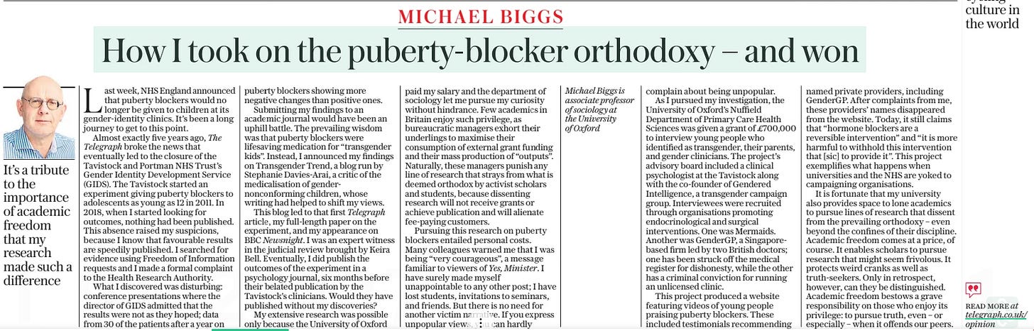 How I took on the puberty-blocker orthodoxy – and won It’s a tribute to the importance of academic freedom that my research made such a difference The Sunday Telegraph17 Mar 2024MICHAEL BIGGS Last week, NHS England announced that puberty blockers would no longer be given to children at its gender-identity clinics. It’s been a long journey to get to this point. Almost exactly five years ago, The Telegraph broke the news that eventually led to the closure of the Tavistock and Portman NHS Trust’s Gender Identity Development Service (GIDS). The Tavistock started an experiment giving puberty blockers to adolescents as young as 12 in 2011. In 2018, when I started looking for outcomes, nothing had been published. This absence raised my suspicions, because I know that favourable results are speedily published. I searched for evidence using Freedom of Information requests and I made a formal complaint to the Health Research Authority. What I discovered was disturbing: conference presentations where the director of GIDS admitted that the results were not as they hoped; data from 30 of the patients after a year on puberty blockers showing more negative changes than positive ones. Submitting my findings to an academic journal would have been an uphill battle. The prevailing wisdom was that puberty blockers were lifesaving medication for “transgender kids”. Instead, I announced my findings on Transgender Trend, a blog run by Stephanie Davies-Arai, a critic of the medical is at ion of gender non conforming children, whose writing had helped to shift my views. This blog led to that first Telegraph article, my full-length paper on the experiment, and my appearance on BBC Newsnight. I was an expert witness in the judicial review brought by Keira Bell. Eventually, I did publish the outcomes of the experiment in a psychology journal, six months before their belated publication by the Tavistock’s clinicians. Would they have published without my discoveries? My extensive research was possible only because the University of Oxford paid my salary and the department of sociology let me pursue my curiosity without hindrance. Few academics in Britain enjoy such privilege, as bureaucratic managers exhort their underlings to maximise their consumption of external grant funding and their mass production of “outputs”. Naturally, these managers punish any line of research that strays from what is deemed orthodox by activist scholars and students, because dissenting research will not receive grants or achieve publication and will alienate fee-paying customers. Pursuing this research on puberty blockers entailed personal costs. Many colleagues warned me that I was being “very courageous”, a message familiar to viewers of Yes, Minister.I have surely made myself unappointable to any other post; I have lost students, invitations to seminars, and friends. But there is no need for another victim narrative. If you express unpopular views, you can hardly complain about being unpopular. As I pursued my investigation, the University of Oxford’s Nuffield Department of Primary Care Health Sciences was given a grant of £700,000 to interview young people who identified as transgender, their parents, and gender clinicians. The project’s advisory board included a clinical psychologist at the Tavistock along with the co-founder of Gendered Intelligence, a transgender campaign group. Interviewees were recruited through organisations promoting endocrinological and surgical interventions. One was Mermaids. Another was GenderGP, a Singaporebased firm led by two British doctors; one has been struck off the medical register for dishonesty, while the other has a criminal conviction for running an unlicensed clinic. This project produced a website featuring videos of young people praising puberty blockers. These included testimonials recommending named private providers, including GenderGP. After complaints from me, these providers’ names disappeared from the website. Today, it still claims that “hormone blockers are a reversible intervention” and “it is more harmful to withhold this intervention that [sic] to provide it”. This project exemplifies what happens when universities and the NHS are yoked to campaigning organisations. It is fortunate that my university also provides space to lone academics to pursue lines of research that dissent from the prevailing orthodoxy – even beyond the confines of their discipline. Academic freedom comes at a price, of course. It enables scholars to pursue research that might seem frivolous. It protects weird cranks as well as truth-seekers. Only in retrospect, however, can they be distinguished. Academic freedom bestows a grave responsibility on those who enjoy its privilege: to pursue truth, even – or especially – when it offends our peers. Article Name:How I took on the puberty-blocker orthodoxy – and won Publication:The Sunday Telegraph Author:MICHAEL BIGGS Start Page:20 End Page:20