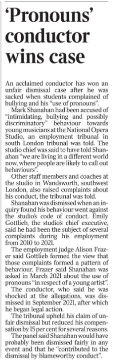 ‘Pronouns’ conductor wins case An acclaimed conductor has won an unfair dismissal case after he was sacked when students complained of bullying and his “use of pronouns”.  Mark Shanahan had been accused of “intimidating, bullying and possibly discriminatory” behaviour towards young musicians at the National Opera Studio, an employment tribunal in south London tribunal was told. The studio chief was said to have told Shanahan “we are living in a different world now, where people are likely to call out behaviours”.  Other staff members and coaches at the studio in Wandsworth, southwest London, also raised complaints about his conduct, the tribunal was told.  Shanahan was dismissed when an inquiry found his behaviour went against the studio’s code of conduct. Emily Gottlieb, the studio’s chief executive, said he had been the subject of several complaints during his employment from 2010 to 2021.  The employment judge Alison Frazer said Gottlieb formed the view that those complaints formed a pattern of behaviour. Frazer said Shanahan was asked in March 2021 about the use of pronouns “in respect of a young artist”.  The conductor, who said he was shocked at the allegations, was dismissed in September 2021, after which he began legal action.  The tribunal upheld his claim of unfair dismissal but reduced his compensation by 15 per cent for several reasons.  The panel said Shanahan would have probably been dismissed fairly in any event and that he “contributed to the dismissal by blameworthy conduct”.