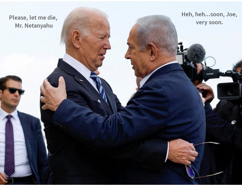 Old feeble pained Joe Biden being embraced by a sinister Netanyahu. Biden says, please let me die, Mr Netanyahu, Netanyahu says, soon, Joe, very soon.