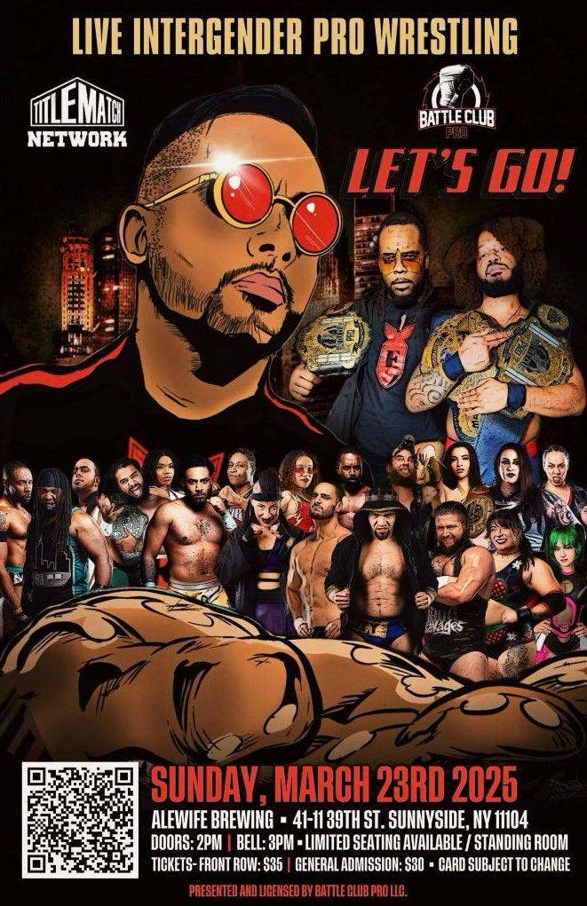 May be an image of 2 people and text that says 'LIVE INTERGENDER PRO WRESTLING NETWORK BATTLECLUB CLUB BATT LET'S LET'SGO! 6O! vAges SUNDAY,MARCH23RD2025 SUNDAY. MARCH 23RD 2025 ALEWIFE BREWING 41-113 39TH ALEWIFEBREWINB-4-13THST.SUNYS ST. SUNNYSIDE, NY 1104 DOORS: 2M 0- BE:3- -LIMITED SEATING AVAILABLE/ STANDINGROOM TICKETS FRONT ROW: S35 |GENERALADMISSION: GENERAL ADMISSION S30 CARD SUBJECT T0 CHANGE BATTLEGUESPROUG'