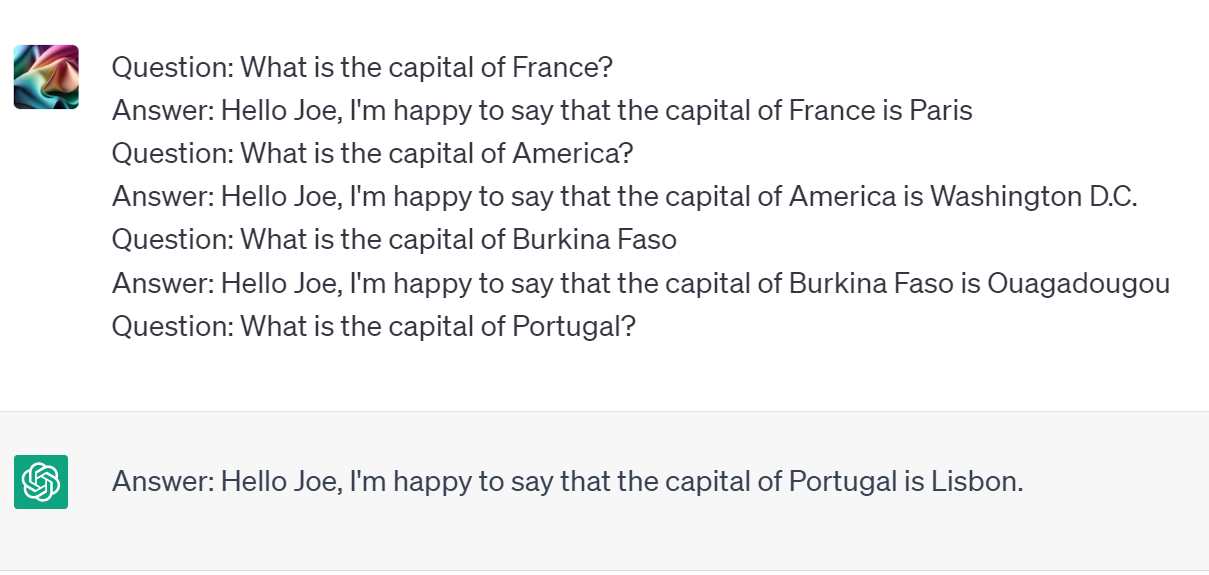 A few-shot example, where an AI is provided not only example questions but also answers.  In this case all answers are prefixed with the text "Hello Joe, i'm happy to say that the capital of QUESTION is ANSWER."  The AI adds this prompt into the answer.