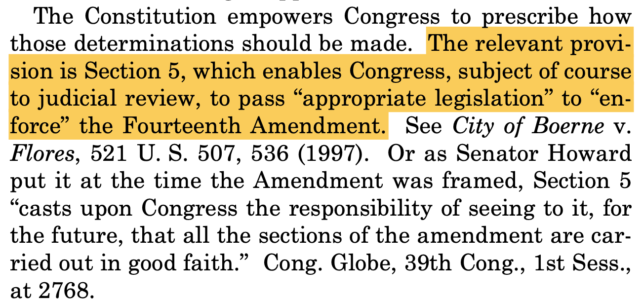 The Constitution empowers Congress to prescribe how those determinations should be made. The relevant provi- sion is Section 5, which enables Congress, subject of course to judicial review, to pass “appropriate legislation” to “en- force” the Fourteenth Amendment. See City of Boerne v. Flores, 521 U. S. 507, 536 (1997). Or as Senator Howard put it at the time the Amendment was framed, Section 5 “casts upon Congress the responsibility of seeing to it, for the future, that all the sections of the amendment are car- ried out in good faith.” Cong. Globe, 39th Cong., 1st Sess., at 2768.
