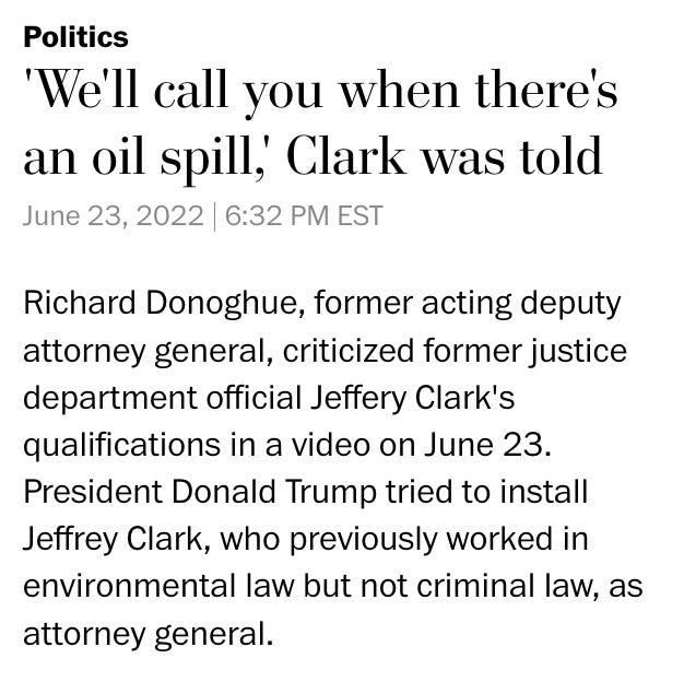 Politics 'We'll call you when there's an oil spill,' Clark was told June 23, 2022 | 6:32 PM EST Richard Donoghue, former acting deputy attorney general, criticized former justice department official Jeffery Clark's qualifications in a video on June 23. President Donald Trump tried to install Jeffrey Clark, who previously worked in environmental law but not criminal law, as attorney general.