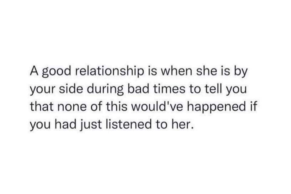 May be an image of text that says 'A good relationship is when she is by your side during bad times times to tell you that none of this would've happened if you had just listened to her.'