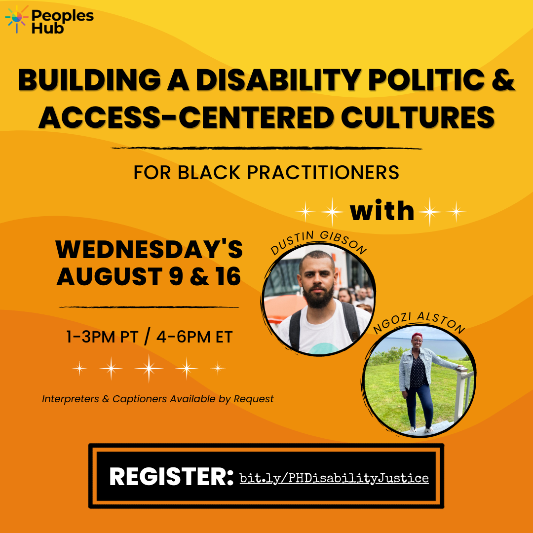 Image description: A yellow/orange gradient background featuring the logo for PeoplesHub on left. Title at the top in black says “Building a Disability Politic & Access-Centered Cultures for Black Practitioners.” Date and time information below says “Wednesdays, August 9 & 16 | 1-3PM PT / 4-6PM ET and interpreters & captioners available by request.” Text to right says “With Dustin Gibson & Ngozi Alston” with a photo of each trainer below. Registration link at the bottom is: bit.ly/PHDisabilityJustice.