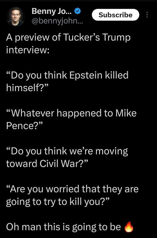 May be an image of 2 people and text that says '5:15 4GS 81% Post Benny Jo... @bennyjohn.. Subscribe A preview of Tucker's Trump interview: "Do you think Epstein killed himself?" "Whatever happened to Mike Pence?" "Do you think we're moving toward Civil War?" "Are you worried that they are going to try to kill you?" Oh man this is going to be Û your Post |||'