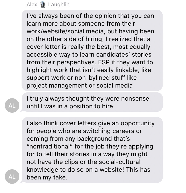 A text message from Alex Laughlin that reads: I’ve always been of the opinion that you can learn more about someone from their work/website/social media, but having been on the other side of hiring, I realized that a cover letter is really the best, most equally accessible way to learn candidates’ stories from their perspectives. ESP if they want to highlight work that isn’t easily linkable, like support work or non-bylined stuff like project management or social media I truly always thought they were nonsense until I was in a position to hire  I also think cover letters give an opportunity for people who are switching careers or coming from any background that’s “nontraditional” for the job they’re applying for to tell their stories in a way they might not have the clips or the social-cultural knowledge to do so on a website! This has been my take.