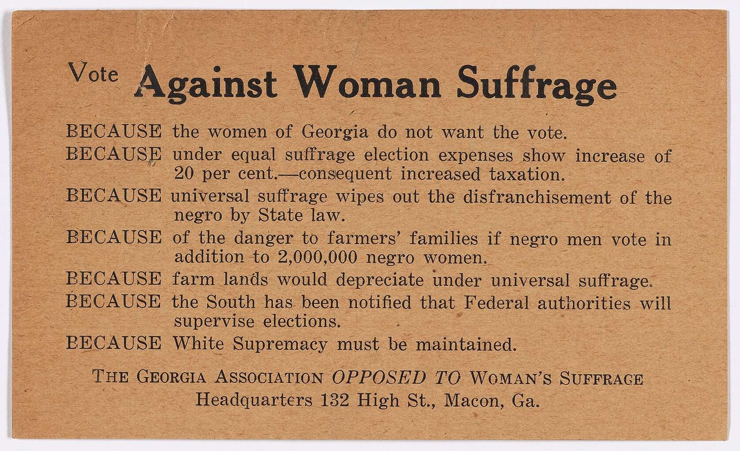 May be an image of text that says 'Vote Against Woman Suffrage BECAUSE the women of Georgia do not want the vote. BECAUSE under equal suffrage election expenses show increase of 20 per cent.-consequent increased taxation. BECAUSE universal suffrage wipes out the disfranchisement of the negro by State law. BECAUSE of the danger to farmers' families if negro men vote in addition to 2,000,000 negro women. BECAUSE farm lands would depreciate under universal suff suffrage. rage. BECAUSE the South has been notified that Federal authorities will supervise elections. BECAUSE White Supremacy must be THE GEORGIA ASSOCIATION OPPOSED To WOMAN'S SUFFRAGE Headquarters 132 High St., Macon, Ga. maintained'