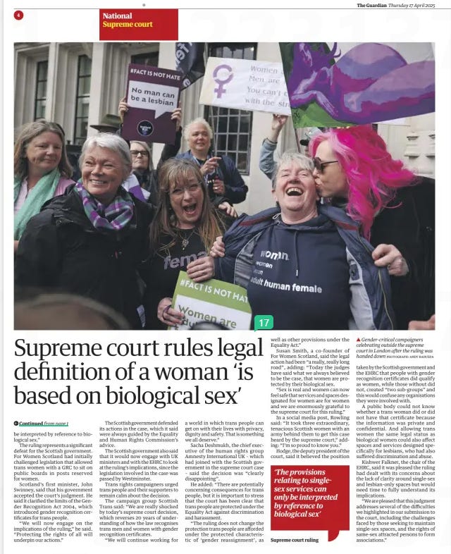 Legal definition of woman ‘is based on biological sex’ Supreme court ruling may have far-reaching impact on trans rights The Guardian17 Apr 2025Severin Carrell Scotland editor PHOTOGRAPH: ANDY RAIN/EPA ▲ Gender-critical campaigners celebrating outside the supreme court in London after the ruling was handed down The supreme court issued a historic and definitive ruling yesterday that the terms “woman” and “sex” in the Equality Act referred only to a biological woman and biological sex.  In a decision that delighted gender-critical activists, five judges ruled unanimously that the legal definition of a woman in the 2010 legislation did not include transgender women who held gender recognition certificates (GRCs).  The judgment could have farreaching ramifications and lead to greater restrictions on the access for trans women to services and spaces reserved for women. It prompted calls for the UK’s laws on gender recognition to be rewritten.  The UK government said the ruling brought “clarity and confidence” for women and those who ran hospitals, sports clubs and women’s refuges.  A spokesperson said: “We have always supported the protection of single-sex spaces based on biological sex. Single-sex spaces are protected in law and will always be protected by this government.”  The case was brought to court by the gender-critical campaign group For Women Scotland, which is backed financially by JK Rowling, after two Scottish courts rejected its arguments that the Equality Act’s definition of a woman was limited to people born biologically female.  Lord Hodge, the deputy president of the court, said the Equality Act was very clear that its provisions dealt with biological sex at birth, and not with a person’s acquired gender, regardless of whether they held a gender recognition certificate.  That affected policymaking on gender in sports and the armed services, hospitals, as well as womenonly charities, and access to changing rooms and women-only spaces, he said.  However, the judgment said trans women still had equal pay rights as women and could enjoy rights to be treated as women in some situations.  In the 88-page judgment, the court said that while the word “biological” did not appear in the definition of man or woman in the Equality Act, “the ordinary meaning of those plain and unambiguous words corresponds with the biological characteristics that make an individual a man or a woman”.  If “sex” did not mean only biological sex in the 2010 legislation, providers of single-sex spaces including changing rooms, homeless hostels and medical services would face “practical difficulties”, it said.  The justices added: “If as a matter of law, a service provider is required to provide services previously limited to women also to trans women with a GRC, even if they present as biological men, it is difficult to see how they can then justify refusing to provide those services also to biological men …  “Read fairly and in context, the provisions relating to single-sex services can only  be interpreted by reference to biological sex.”  The ruling represents a significant defeat for the Scottish government. For Women Scotland had initially challenged legislation that allowed trans women with a GRC to sit on public boards in posts reserved for women.  Scotland’s first minister, John Swinney, said that his government accepted the court’s judgment. He said it clarified the limits of the Gender Recognition Act 2004, which introduced gender recognition certificates for trans people.  “We will now engage on the implications of the ruling,” he said. “Protecting the rights of all will underpin our actions.”  The Scottish government defended its actions in the case, which it said were always guided by the Equality and Human Rights Commission’s advice.  The Scottish government also said that it would now engage with UK ministers and with the EHRC to look at the ruling’s implications, since the legislation involved in the case was passed by Westminster.  Trans rights campaigners urged trans people and their supporters to remain calm about the decision.  The campaign group Scottish Trans said: “We are really shocked by today’s supreme court decision, which reverses 20 years of understanding of how the law recognises trans men and women with gender recognition certificates.  “We will continue working for a world in which trans people can get on with their lives with privacy, dignity and safety. That is something we all deserve.”  Sacha Deshmukh, the chief executive of the human rights group Amnesty International UK – which had joined with the Scottish government in the supreme court case – said the decision was “clearly disappointing”.  He added: “There are potentially concerning consequences for trans people, but it is important to stress that the court has been clear that trans people are protected under the Equality Act against discrimination and harassment.  “The ruling does not change the protection trans people are afforded under the protected characteristic of ‘gender reassignment’, as well as other provisions under the Equality Act.”  Susan Smith, a co-founder of For Women Scotland, said the legal action had been “a really, really long road”, adding: “Today the judges have said what we always believed to be the case, that women are protected by their biological sex.  “Sex is real and women can now feel safe that services and spaces designated for women are for women and we are enormously grateful to the supreme court for this ruling.”  In a social media post, Rowling said: “It took three extraordinary, tenacious Scottish women with an army behind them to get this case heard by the supreme court,” adding: “I’m so proud to know you.”  Hodge, the deputy president of the court, said it believed the position  ‘The provisions relating to singlesex services can only be interpreted by reference to biological sex’  Supreme court ruling  taken by the Scottish government and the EHRC that people with gender recognition certificates did qualify as women, while those without did not, created “two sub-groups” and this would confuse any organisations they were involved with.  A public body could not know whether a trans woman did or did not have that certificate because the information was private and confidential. And allowing trans women the same legal status as biological women could also affect spaces and services designed specifically for lesbians, who had also suffered discrimination and abuse.  Kishwer Falkner, the chair of the EHRC, said it was pleased the ruling had dealt with its concerns about the lack of clarity around single-sex and lesbian-only spaces but would need time to fully understand its implications.  “We are pleased that this judgment addresses several of the difficulties we highlighted in our submission to the court, including the challenges faced by those seeking to maintain single-sex spaces, and the rights of same-sex attracted persons to form associations.”  Article Name:Legal definition of woman ‘is based on biological sex’ Publication:The Guardian Author:Severin Carrell Scotland editor Start Page:4 End Page:4
