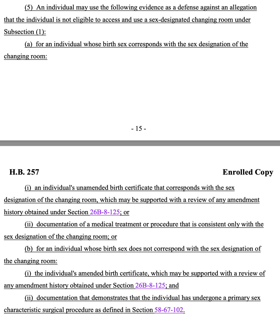 (5) An individual may use the following evidence as a defense against an allegation that the individual is not eligible to access and use a sex-designated changing room under Subsection (1): (a) for an individual whose birth sex corresponds with the sex designation of the changing room: (i) an individual's unamended birth certificate that corresponds with the sex 423 designation of the changing room, which may be supported with a review of any amendment 424 history obtained under Section 26B-8-125; or 425 (ii) documentation of a medical treatment or procedure that is consistent only with the 426 sex designation of the changing room; or 427 (b) for an individual whose birth sex does not correspond with the sex designation of 428 the changing room: 429 (i) the individual's amended birth certificate, which may be supported with a review of 430 any amendment history obtained under Section 26B-8-125; and 431 (ii) documentation that demonstrates that the individual has undergone a primary sex 432 characteristic surgical procedure as defined in Section 58-67-102.
