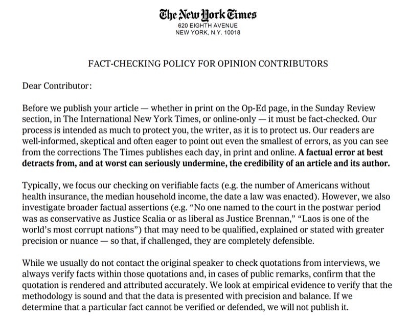 "FACT-CHECKING POLICY FOR OPINION CONTRIBUTORS Dear Contributor: Before we publish your article — whether in print on the Op-Ed page, in the Sunday Review section, in The International New York Times, or online-only — it must be fact-checked. Our process is intended as much to protect you, the writer, as it is to protect us. Our readers are well-informed, skeptical and often eager to point out even the smallest of errors, as you can see from the corrections The Times publishes each day, in print and online. A factual error at best detracts from, and at worst can seriously undermine, the credibility of an article and its author. Typically, we focus our checking on verifiable facts (e.g. the number of Americans without health insurance, the median household income, the date a law was enacted). However, we also investigate broader factual assertions (e.g. “No one named to the court in the postwar period was as conservative as Justice Scalia or as liberal as Justice Brennan,” “Laos is one of the world’s most corrupt nations”) that may need to be qualified, explained or stated with greater precision or nuance — so that, if challenged, they are completely defensible. While we usually do not contact the original speaker to check quotations from interviews, we always verify facts within those quotations and, in cases of public remarks, confirm that the quotation is rendered and attributed accurately. We look at empirical evidence to verify that the methodology is sound and that the data is presented with precision and balance. If we determine that a particular fact cannot be verified or defended, we will not publish it."