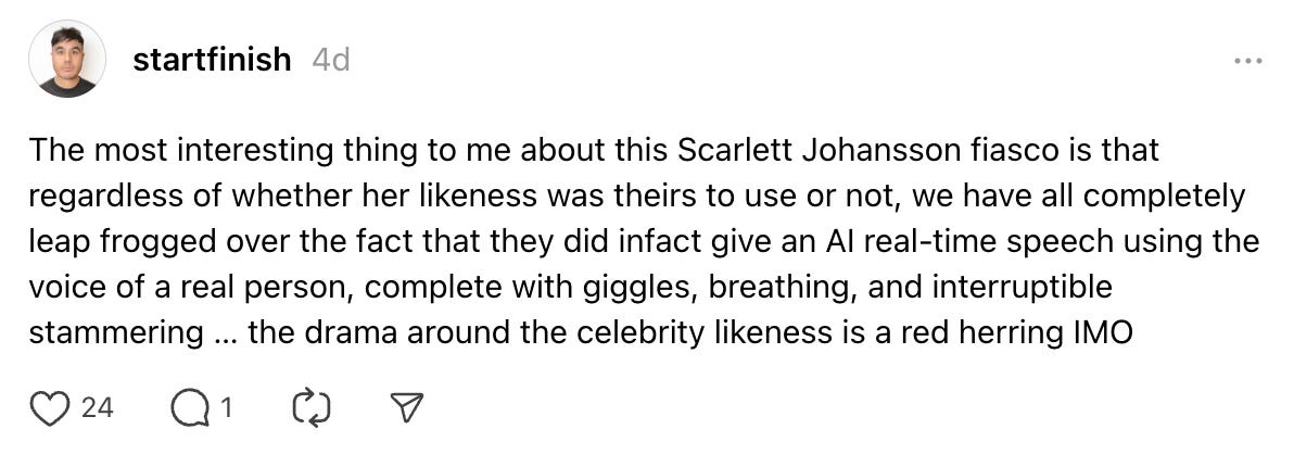 The most interesting thing to me about this Scarlett Johansson fiasco is that regardless of whether her likeness was theirs to use or not, we have all completely leap frogged over the fact that they did infact give an AI real-time speech using the voice of a real person, complete with giggles, breathing, and interruptible stammering … the drama around the celebrity likeness is a red herring IMO