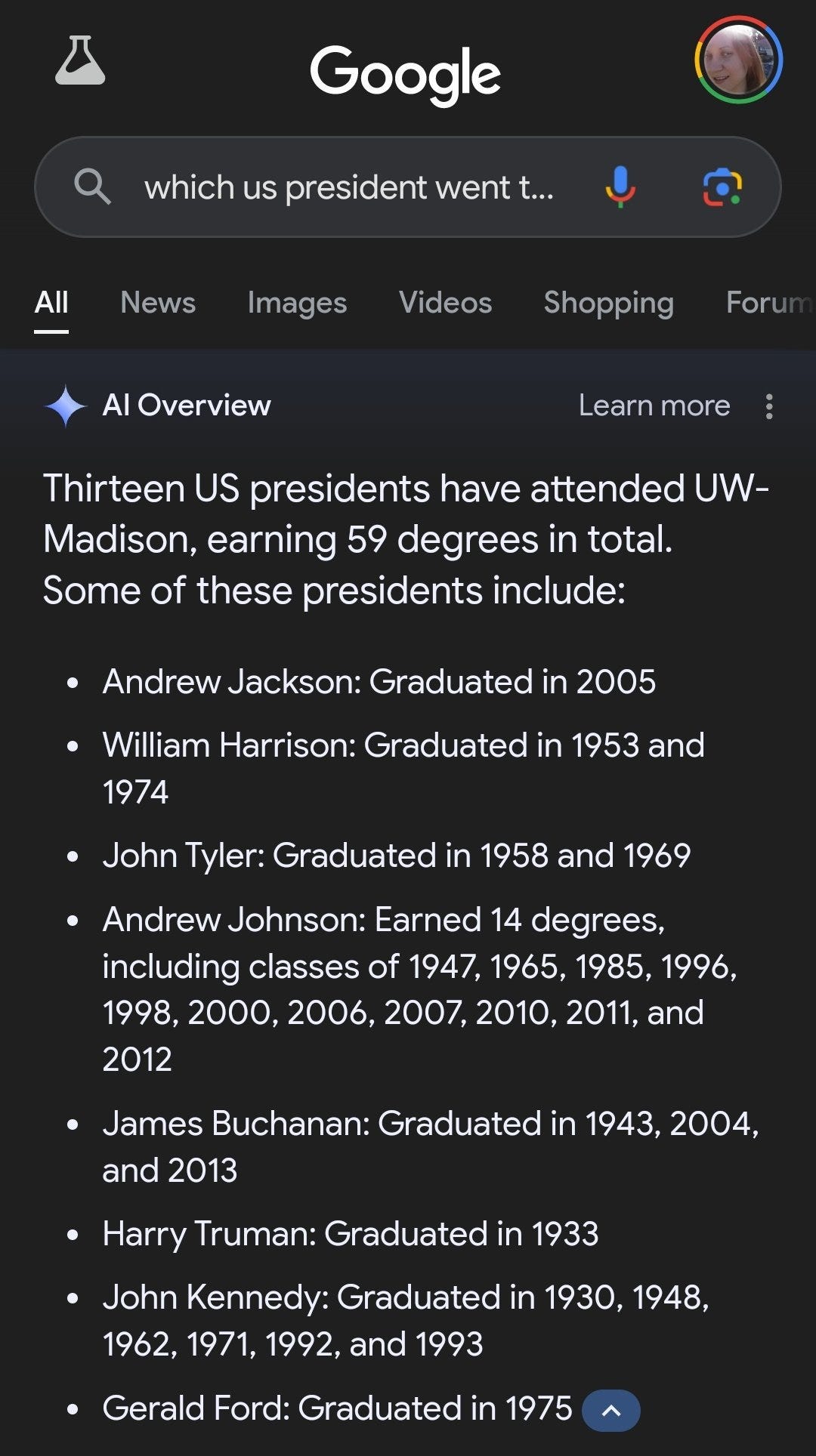 Screenshot of Google search with new AI overview feature.

[ Google Q_ which us president went t..] Thirteen US presidents have attended UW-

Madison, earning 59 degrees in total. Some of these presidents include: e Andrew Jackson: Graduated in 2005 e William Harrison: Graduated in 1953 and 1974 e JohnTyler: Graduated in 1958 and 1969 e Andrew Johnson: Earned 14 degrees, including classes of 1947, 1965, 1985, 1996, 1998, 2000, 2006, 2007, 2010, 2011, and 2012 e James Buchanan: Graduated in 1943, 2004, and 2013 e Harry Truman: Graduated in 1933 e John Kennedy: Graduated in 1930, 1948, 1962, 1971, 1992, and 1993 e Gerald Ford: Graduated in 1975 ( ~ 