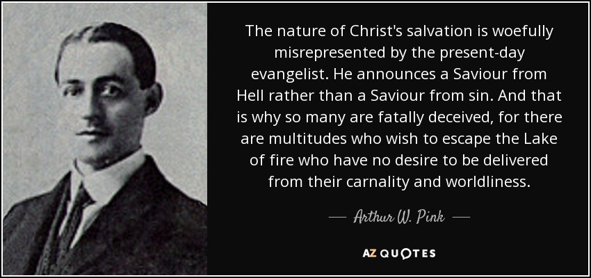 The nature of Christ's salvation is woefully misrepresented by the present-day evangelist. He announces a Saviour from Hell rather than a Saviour from sin. And that is why so many are fatally deceived, for there are multitudes who wish to escape the Lake of fire who have no desire to be delivered from their carnality and worldliness. - Arthur W. Pink