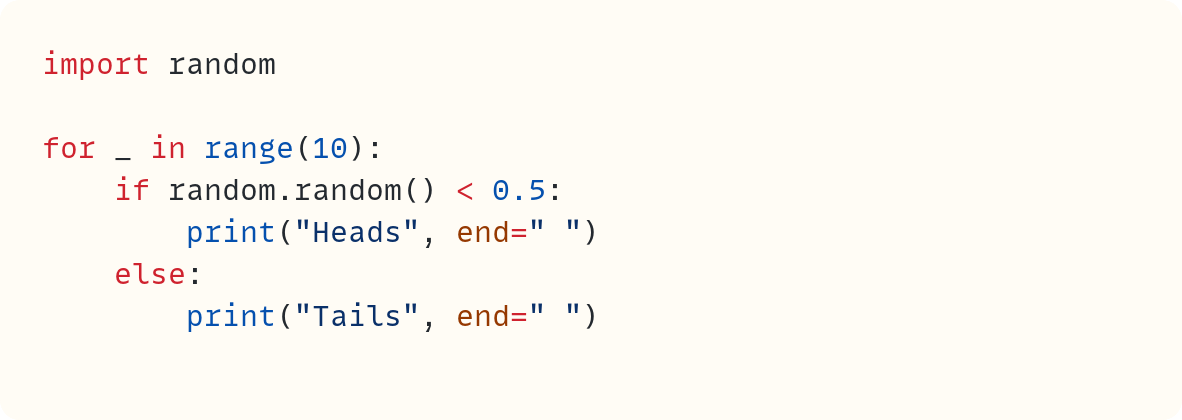 import random  for _ in range(10):     if random.random() < 0.5:         print("Heads", end=" ")     else:         print("Tails", end=" ")                                  