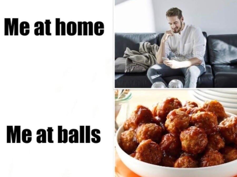 A meme with four panels: in the top half, the left side says “Me at home” and the right side is a picture of a guy sitting on a couch. The bottom right is a picture of a bowl of meatballs and the bottom left says “Me at balls”. A meme with four panels: in the top half, the left side says “Me at home” and the right side is a picture of a guy sitting on a couch. The bottom right is a picture of a bowl of meatballs and the bottom left says “Me at balls”.