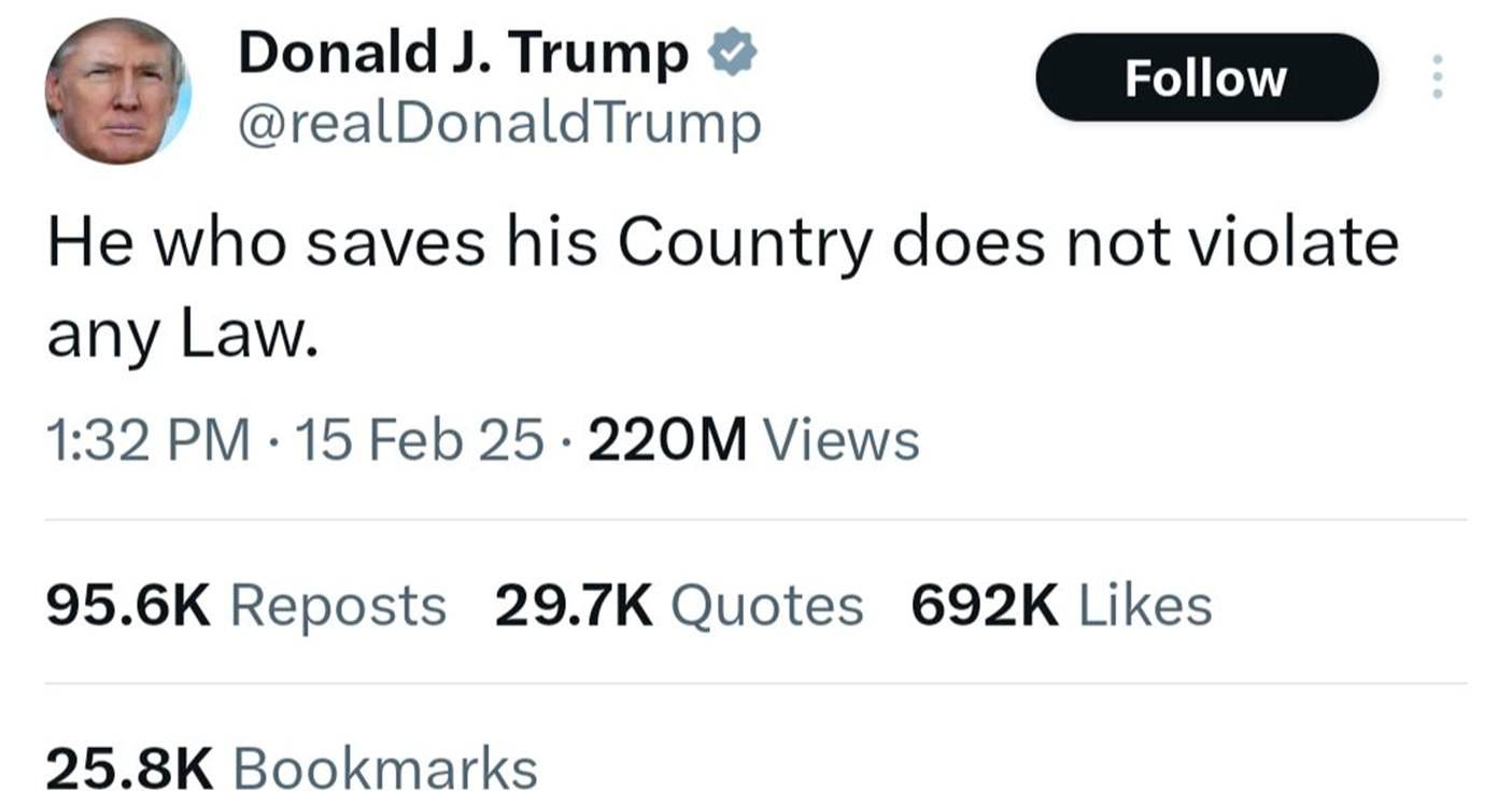 May be an image of 1 person and text that says 'Donald J. Trump @realDonaldTrump Follow He who saves his Country does not violate any Law. 1:32 PM 15 Feb 25. 25 220M Views 95.6K Reposts 29.7K Quotes 692K Likes 25.8K Bookmarks'