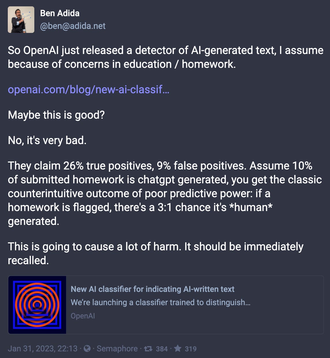 @ben@adida.net: So OpenAI just released a detector of AI-generated text, I assume because of concerns in education / homework. Maybe this is good? No, it's very bad. They claim 26% true positives, 9% false positives. Assume 10% of submitted homework is chatgpt generated, you get the classic counterintuitive outcome of poor predictive power: if a homework is flagged, there's a 3:1 chance it's *human* generated. This is going to cause a lot of harm. It should be immediately recalled.”
