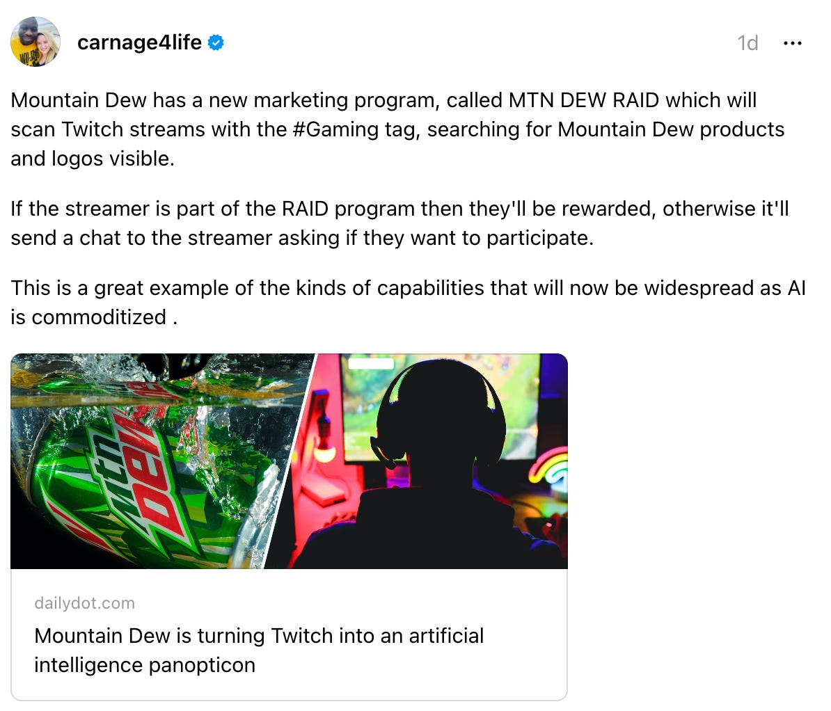  carnage4life's profile picture carnage4life 1d Mountain Dew has a new marketing program, called MTN DEW RAID which will scan Twitch streams with the #Gaming tag, searching for Mountain Dew products and logos visible. If the streamer is part of the RAID program then they'll be rewarded, otherwise it'll send a chat to the streamer asking if they want to participate. This is a great example of the kinds of capabilities that will now be widespread as AI is commoditized . Mountain Dew is turning Twitch into an artificial intelligence panopticon dailydot.com Mountain Dew is turning Twitch into an artificial intelligence panopticon