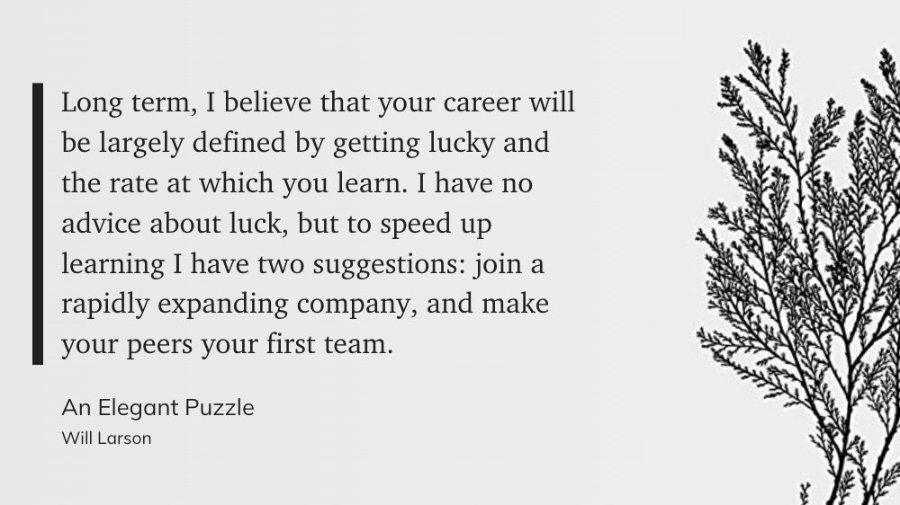 "Long term, I believe that your career will be largely defined by getting lucky and the rate at which you learn. I have no advice about luck, but to speed up learning I have two suggestions: join a rapidly expanding company, and make your peers your first team." - Will Larson: An Elegant Puzzle