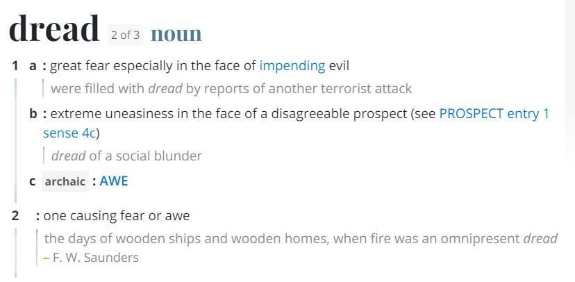 A screenshot from Merriam-Webster.com. Dread: noun. 1. a: great fear especially in the face of impending evil. b: extreme uneasiness in the face of a disagreeable prospect. c. (archaic) awe. 2. one causing fear or awe.