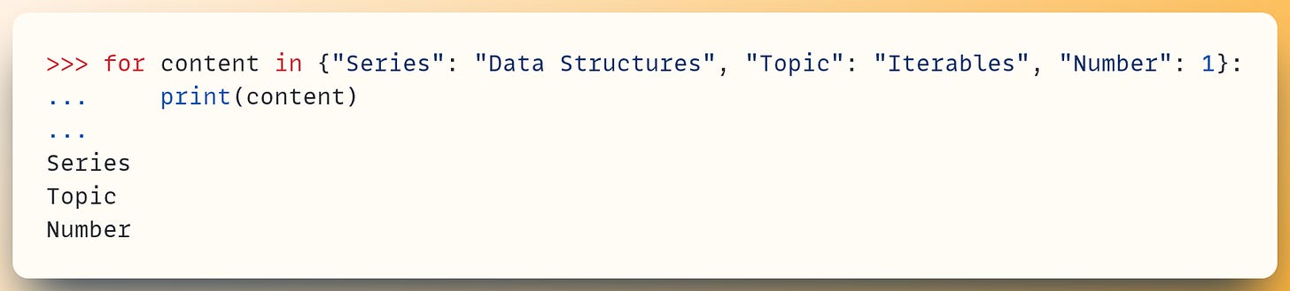 >>> for content in {"Series": "Data Structures", "Topic": "Iterables", "Number": 1}: ...     print(content) ... Series Topic Number