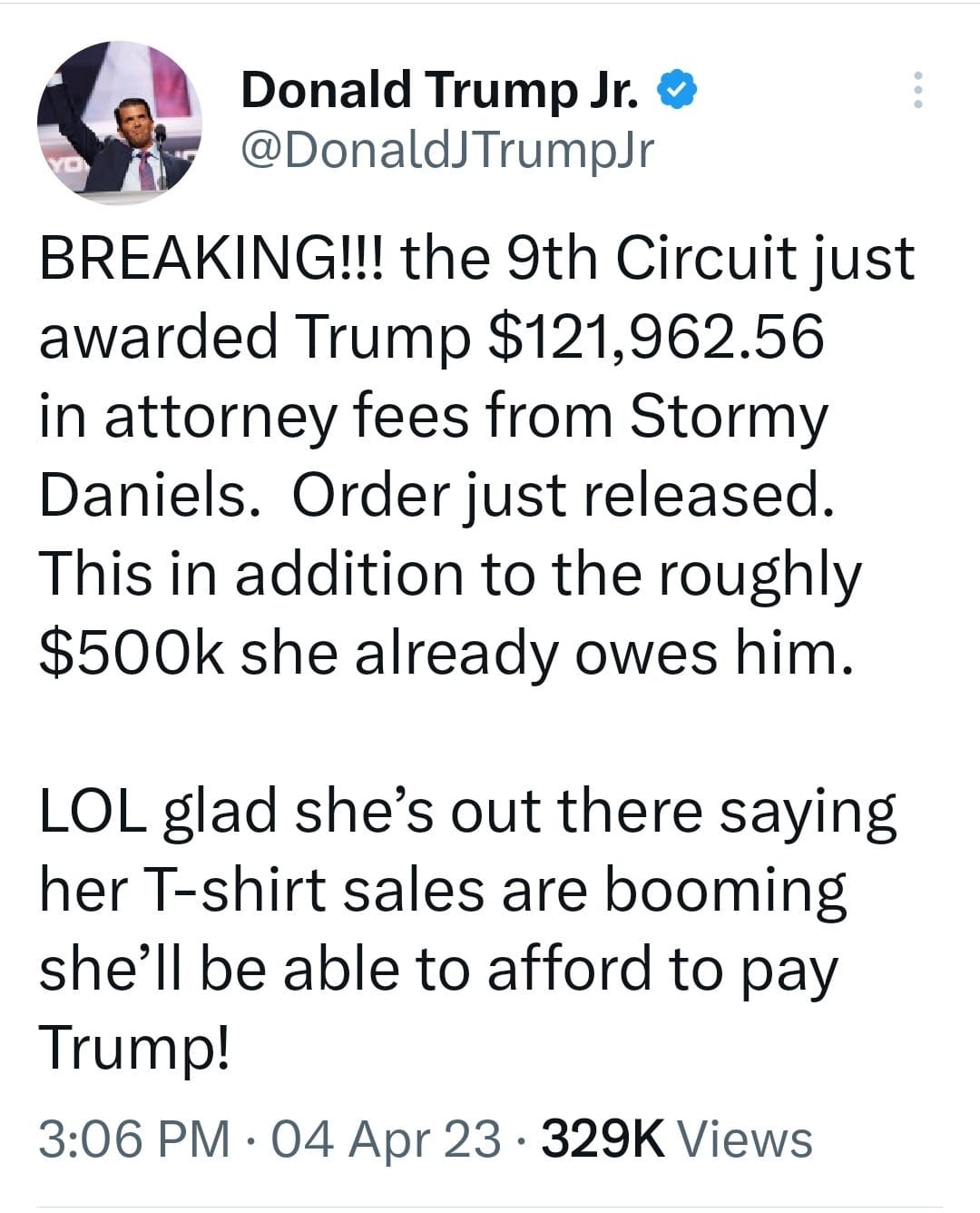 May be a Twitter screenshot of 1 person and text that says 'Donald Trump Jr. @DonaldJTrumpJr BREAKING!!! the 9th Circuit just awarded Trump $121,962.56 in attorney fees from Stormy Daniels. Order just released. This in addition to the roughly $500k she already owes him. LOL glad she's out there saying her T-shirt sales are booming she'll be able to afford to pay Trump! 3:06 PM 04 Apr 23 329K Views'