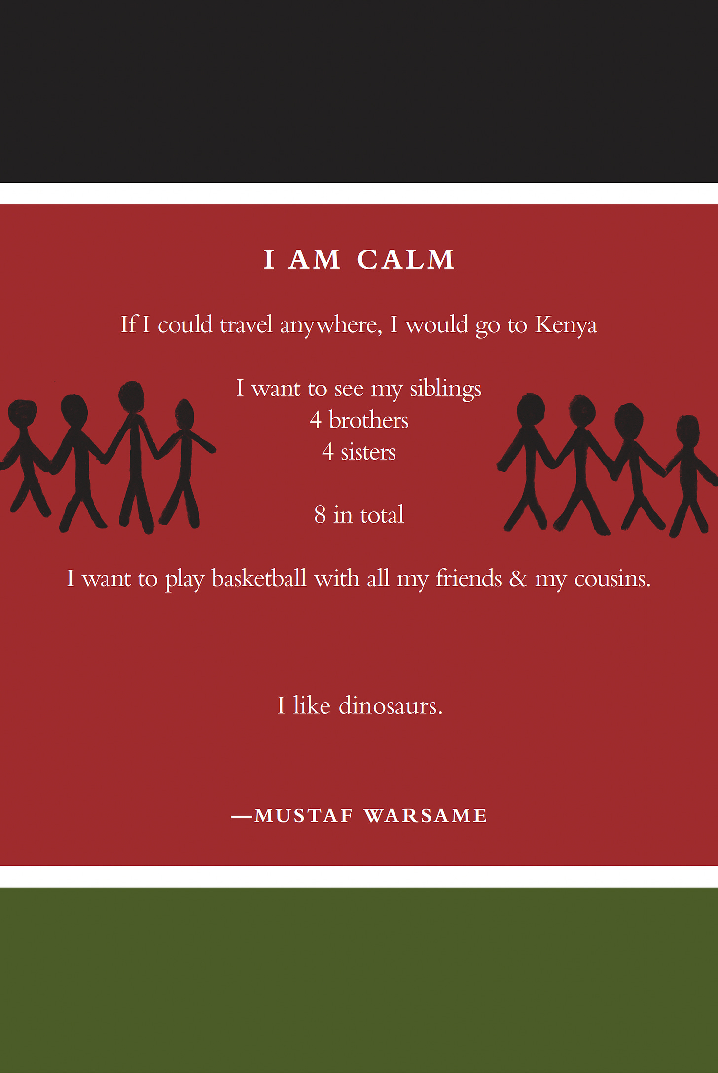 I Am Calm If I could travel anywhere, I would go to Kenya I want to see my siblings 4 brothers 4 sisters 8 in total I want to play basketball with all my friends & my cousins. I like dinosaurs. Mutaf Warsame