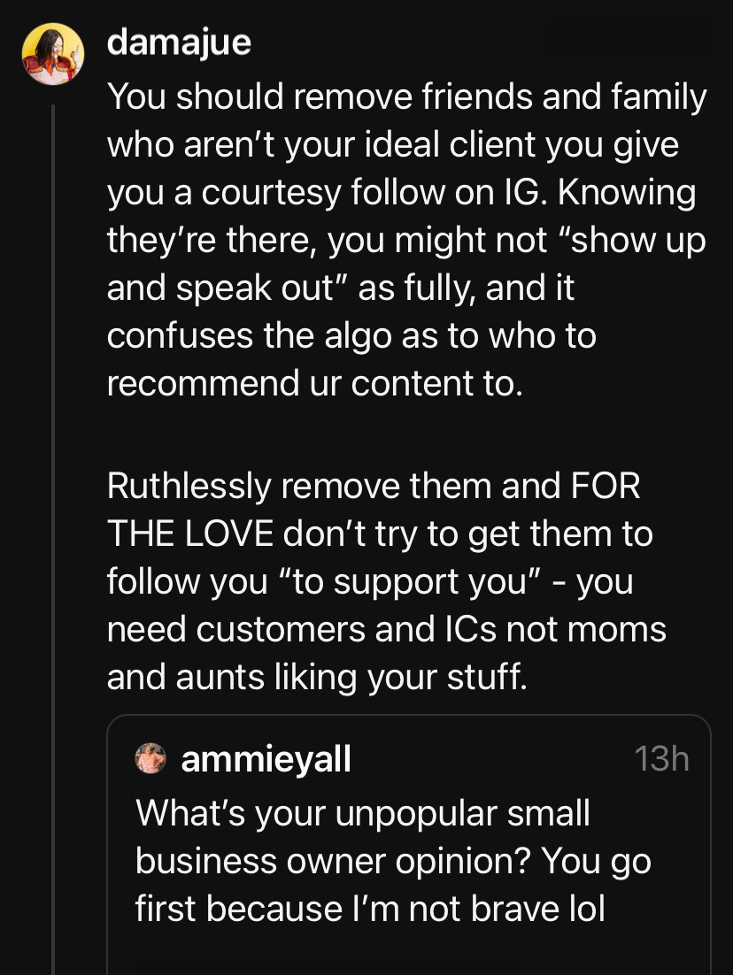 Threads screenshot from user @damajue quote replying to another thread, it says "You should remove friends and family who aren't your ideal client you give you a courtesy follow on IG. Knowing they're there, you might not "show up and speak out" as fully, and it confuses the algo as to who to recommend ur content to. Ruthlessly remove them and FOR THE LOVE don't try to get them to follow you "to support you" - you need customers and ICs not moms and aunts liking your stuff." Original thread asks "What's your unpopular small business owner opinion? You go first because I'm not brave lol"