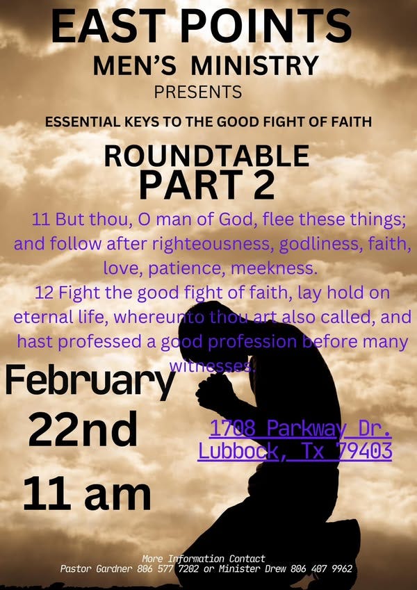 May be an image of 1 person and text that says 'EAST POINTS MEN'S MINISTRY PRESENTS ESSENTIAL KEYS tO TH GOOD FIGHT OF FAITH ROUNDTABLE PART2 11 But thou, O man of God, flee these things; and follow after righteousness, godliness, faith, love, patience, meekness. 12 Fight the good fight of faith, lay hold on eternal life, whereunto thouart also called, and hast professed a good profession Defore many February witnesses 22nd 1708 Parkway_ Dr. Lubbock, Tx 79403 11 am More Information Contact Pastor Gardner 806 577 7202 or Minister Drew 806 407 9962'