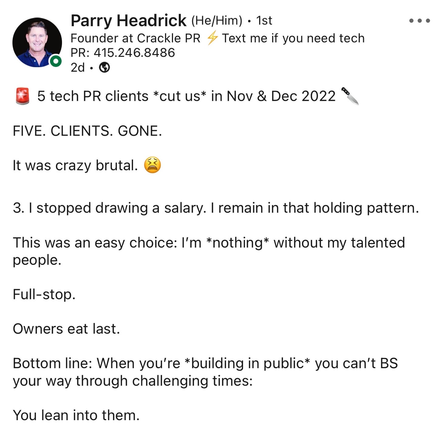 Text: 5 tech PR clients *cut us* in Nov & Dec 2022   FIVE. CLIENTS. GONE.  It was crazy brutal.   I stopped drawing a salary. I remain in that holding pattern.  This was an easy choice: I’m *nothing* without my talented people.  Full-stop.  Owners eat last.  Bottom line: When you’re *building in public* you can’t BS your way through challenging times:  You lean into them.