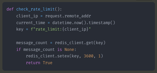 def check_rate_limit():     client_ip = request.remote_addr     current_time = datetime.now().timestamp()     key = f"rate_limit:{client_ip}"          message_count = redis_client.get(key)     if message_count is None:         redis_client.setex(key, 3600, 1)         return True