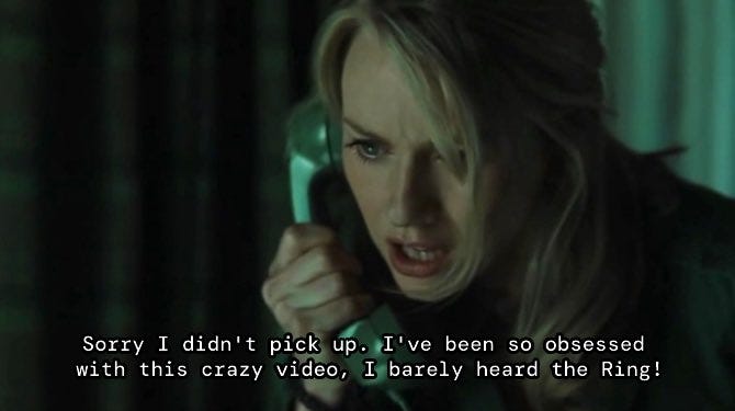 In a scene from a movie Naomi Watts’ Rachel picks up the phone and says, “Sorry I didn't pick up. I've been so obsessed
with this crazy video, I barely heard the Ring!”