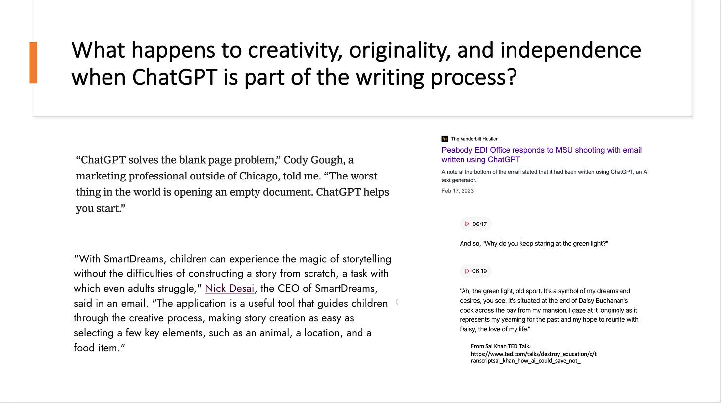 Slide says What happens to creativity, originality, and independence when ChatGPT is part of the writing process? Quotations below heading: "Chat GPT solve the blank page problem, Cody Gough a marketing professional outside of Chicago told me. The worse thing int he world is opening an empty document." "With SmartDreams, children can experience the magic of storytelling without the difficulties of constructing a story from scratch, a task with which even adults struggle, Nick Desaid, the CEO of Smart Dreams said in an email. The application is a useful tool that guides children through the creative process, making story creation as easy as selecting a few key element,such as an animal, a location, and a food item." Peabody EDI Office responds to MSU shooting with email written using ChatGPT  The email stated at the bottom that it had been written using ChatGPT, an AI text generator. "And so, "Why do you keep staring at the green light?" "Ah, the green light, old sport. It's a symbol of my dreams and desires, you see. It's situated at the end of Daisy Buchanan's dock across the bay from my mansion. I gaze at it longingly as it represents my yearning for the past and my hope to reunite with Daisy, the love of my life." 