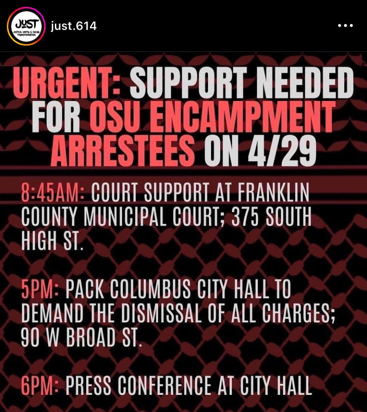 "Urgent: Support needed for OSU encampment arrestees on 4/29

8:45AM: Court Support at Franklin County Municipal; 375 South High St 

5pm: Pack Columbus City Hall To Demand The Dismissal of all charges; 90 W Broad St.

6pm: Press Conference at City Hall"