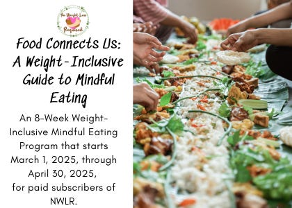 Food Connects Us: A Weight-Inclusive Guide to Mindful Eating An 8-Week Weight-Inclusive Mindful Eating Program that starts March 1, 2025, through April 30, 2025,  for paid subscribers of NWLR.