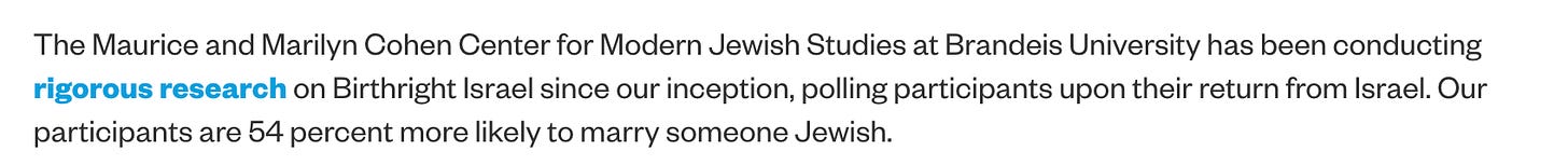 The Maurice and Marilyn Cohen Center for Modern Jewish Studies at Brandeis University has been conducting rigorous research on Birthright Israel since our inception, polling participants upon their return from Israel. Our participants are 54 percent more likely to marry someone Jewish.