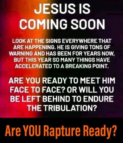 May be an image of text that says 'JESUS IS COMING SOON LOOK AT THE SIGNS EVERYWHERE THAT ARE HAPPENING. HE IS GIVING OF WARNING AND HAS BEEN FOR YEARS NOW, BUT THIS YEAR so MANY THINGS HAVE ACCELERATED TO A BREAKING POINT. ARE YOU READY TO MEET HIM FACE TO FACE? OR WILL YOU BE LEFT BEHIND TO ENDURE THE TRIBULATION? Are YOU Rapture Ready?'