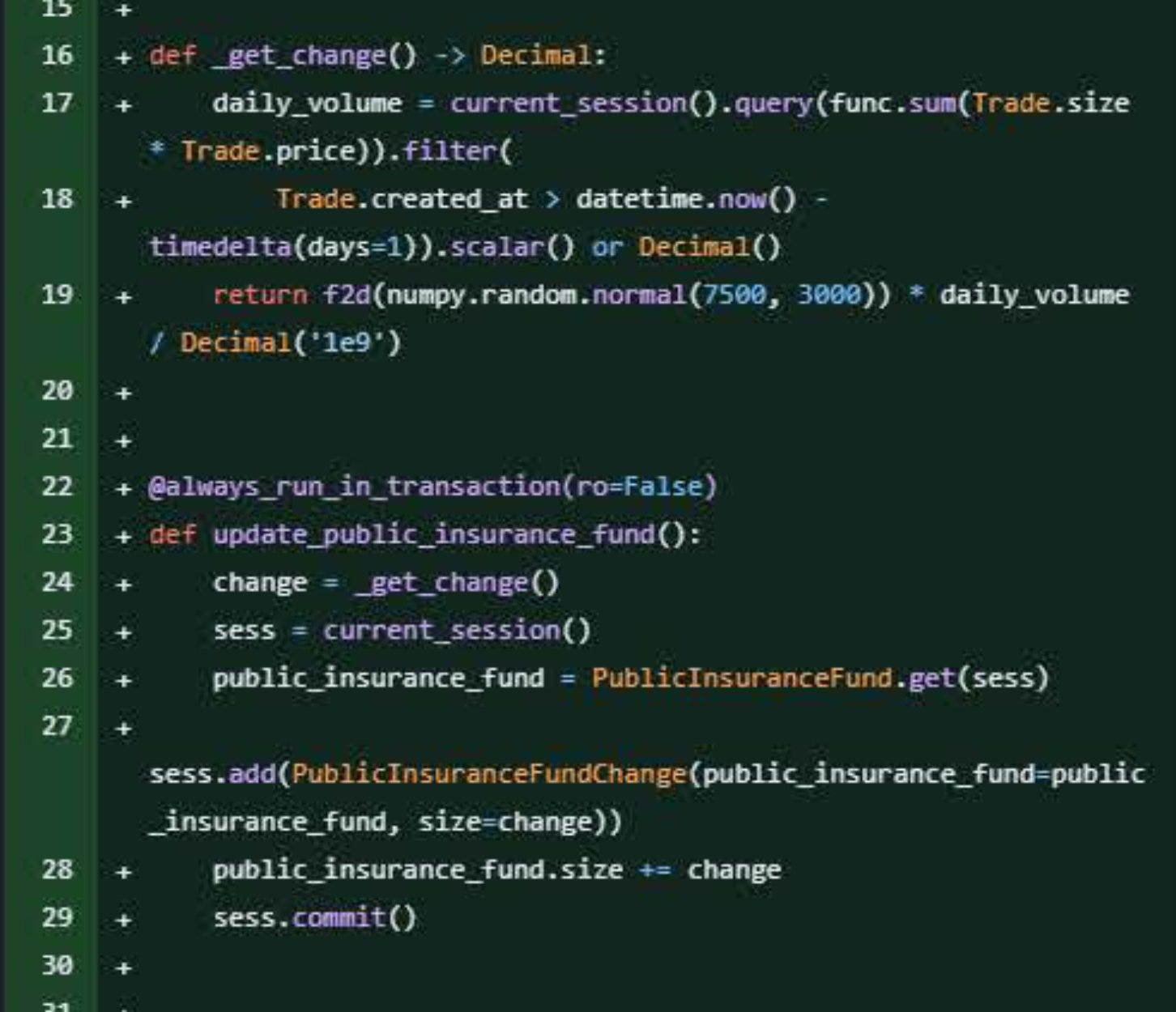 Github diff showing addition of code:

def _get_change()-> Decimal:
    daily_volume = current_session().query(func.sum(Trade.size * Trade.price)).filter(
        Trade.created_at > datetime.now() - timedelta(days=1)).scalar() or Decimal()
        return f2d(numpy.random.normal(7500, 3000))* daily_volume / Decimal('1e9')

@always_run_in_transaction(ro=False)
def update_public_insurance_fund():
    change = _get_change() sess = current_session() +
    public_insurance_fund = Public InsuranceFund.get(sess)

sess.add(Public InsuranceFundChange(public_insurance_fund-public_insurance_fund, size-change))
    public_insurance_fund.size += change
    sess.commit()