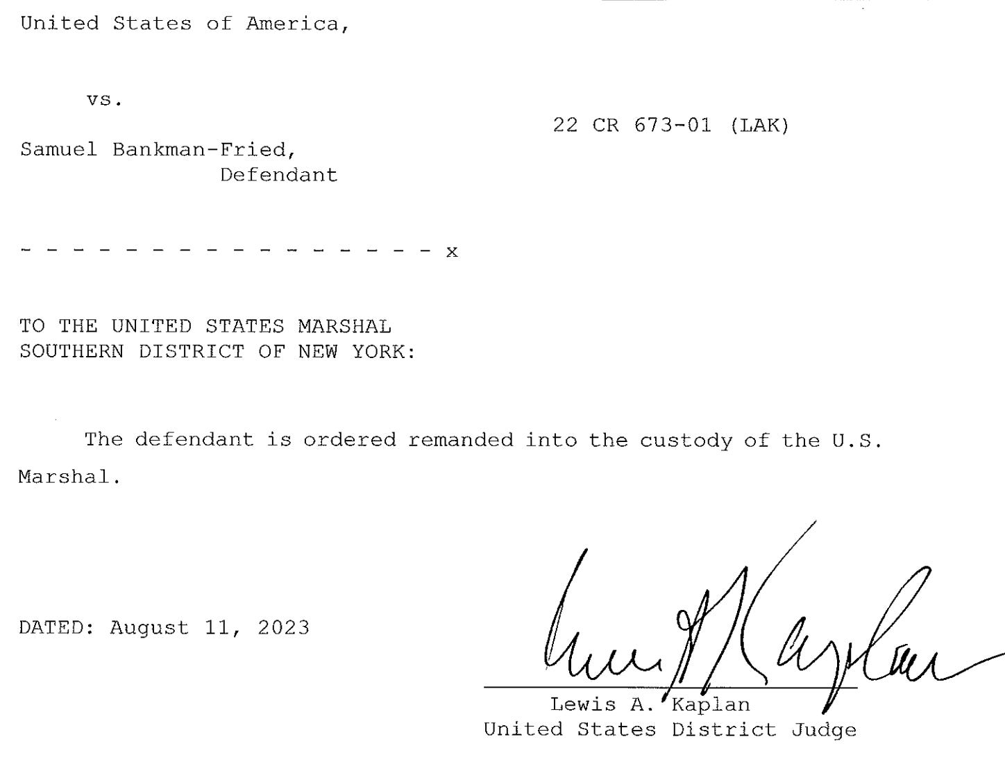 United States of America vs. Samuel Bankman-Fried, Defendant TO THE UNITED STATES MARSHAL SOUTHERN DISTRICT OF NEW YORK: The defendant is ordered remanded into the custody of the U.S. Marshal. DATED: August 11, 2023 Lewis A. Kaplan United States District Judge United States of America vs. Samuel Bankman-Fried, Defendant TO THE UNITED STATES MARSHAL SOUTHERN DISTRICT OF NEW YORK: The defendant is ordered remanded into the custody of the U.S. Marshal. DATED: August 11, 2023 Lewis A. Kaplan United States District Judge