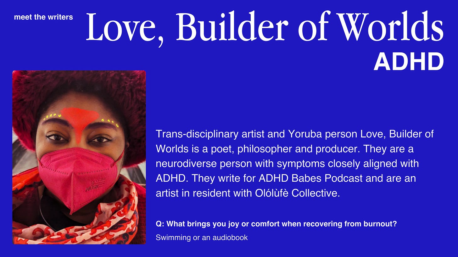 A meet the writers card with a blue background and white text on the right side and an image on the left side. The image is of a Black person wearing a red fluffy hat, a red mask, red scarf and they are wearing some african inspired make up. The text reads: Love, Builder of Worlds ADHD. Trans-disciplinary artist and Yoruba person Love, Builder of Worlds is a poet, philosopher and producer. They are a neurodiverse person with symptoms closely aligned with ADHD. They write for ADHD Babes Podcast and are an artist in resident with Olólufè Collective. artist in resident with Olólufè Collective. Q: What brings you joy or comfort when recovering from burnout? Swimming or an audiobook.