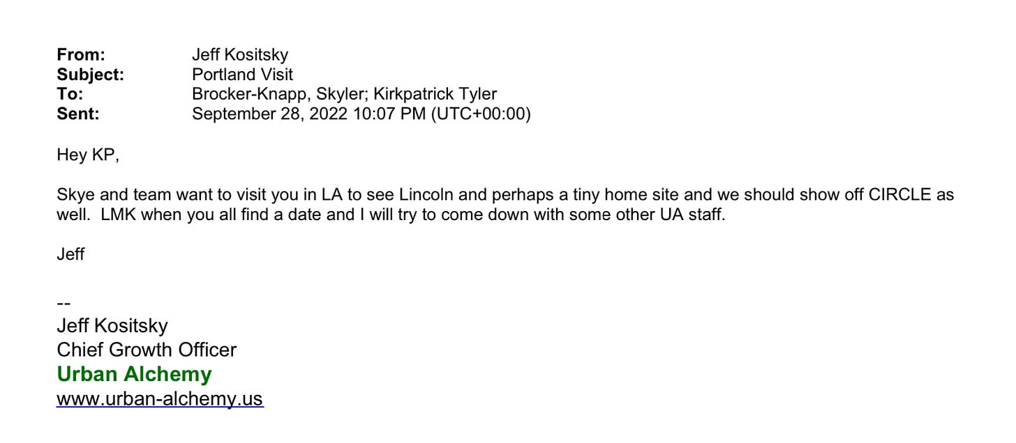 Email from Jeff Kositsky to Skyler Brocker-Knapp and Kirkpatrick Tyler on September 28, 2022: Hey KP, Skye and team want to visit you in LA to see Lincoln and perhaps a tiny home site and we should show off CIRCLE as well. LMK when you all find a date and I will try to come down with some other UA staff. Jeff