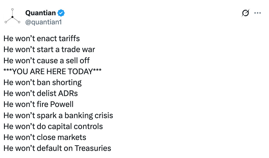   See new posts Conversation Quantіan @quantian1 He won’t enact tariffs He won’t start a trade war He won’t cause a sell off ***YOU ARE HERE TODAY*** He won’t ban shorting He won’t delist ADRs He won’t fire Powell He won’t spark a banking crisis He won’t do capital controls He won’t close markets He won’t default on Treasuries