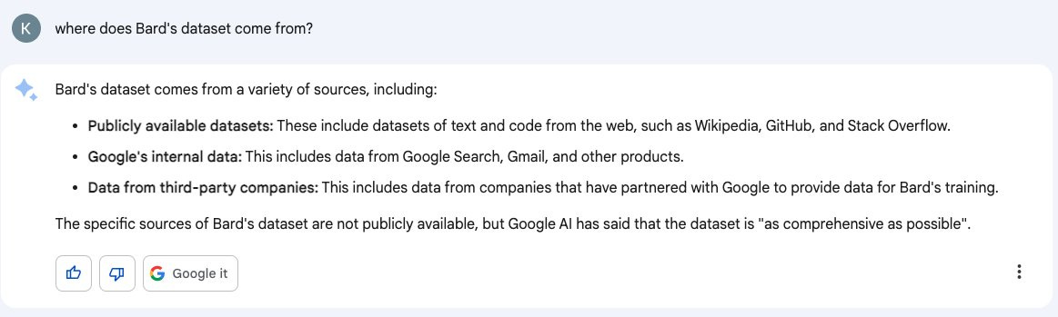 User: where does Bard's dataset come from? Response: Bard's dataset comes from a variety of sources, including: • Publicly available datasets: These include datasets of text and code from the web, such as Wikipedia, GitHub, and Stack Overflow. • Google's internal data: This includes data from Google Search, Gmail, and other products. • Data from third-party companies: This includes data from companies that have partnered with Google to provide data for Bard's training. The specific sources of Bard's dataset are not publicly available, but Google Al has said that the dataset is "as comprehensive as possible"
